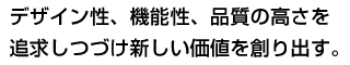 デザイン性、機能性、品質の高さを追求しつづけ新しい価値を創り出す。