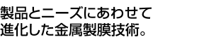 製品とニーズにあわせて進化した金属製膜技術