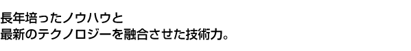 長年培ったノウハウと最新のテクノロジーを融合させた技術力。